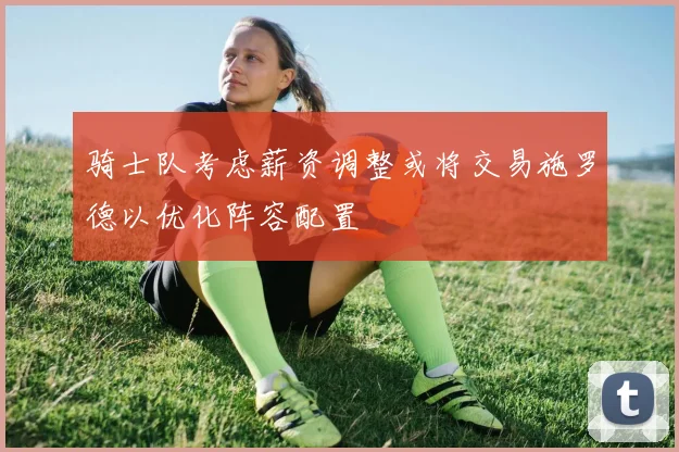 骑士队考虑薪资调整或将交易施罗德以优化阵容配置