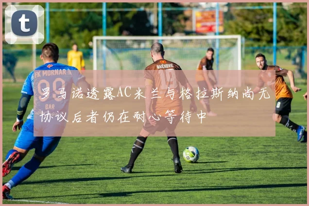 罗马诺透露AC米兰与格拉斯纳尚无协议后者仍在耐心等待中