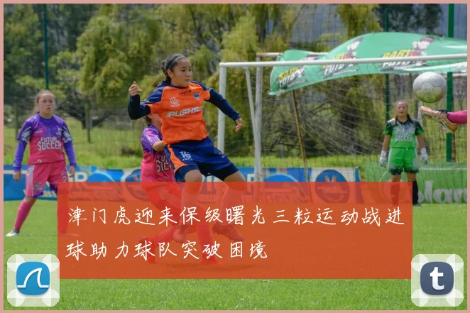 津门虎迎来保级曙光三粒运动战进球助力球队突破困境