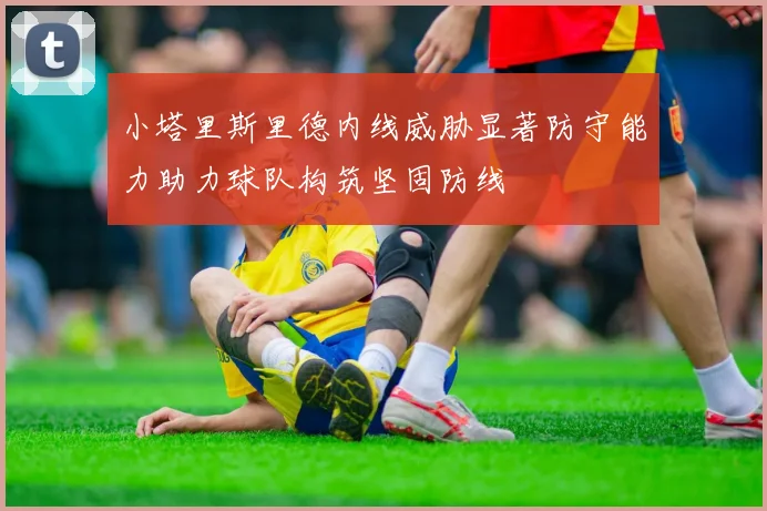 小塔里斯里德内线威胁显著防守能力助力球队构筑坚固防线