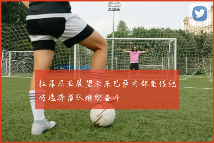 拉菲尼亚展望未来巴萨内部坚信他将选择留队继续奋斗