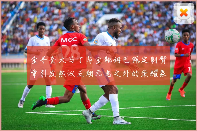 金手套大马丁与金靴姆巴佩定制臂章引发热议五朝元老之外的荣耀象征