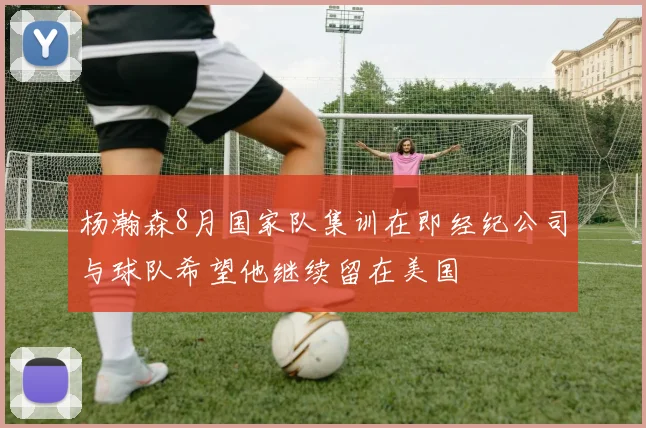 杨瀚森8月国家队集训在即经纪公司与球队希望他继续留在美国