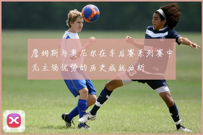 詹姆斯与奥尼尔在季后赛系列赛中无主场优势的历史成就分析
