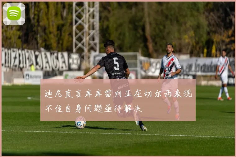 迪尼直言库库雷利亚在切尔西表现不佳自身问题亟待解决