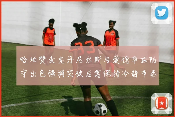 哈珀赞麦克丹尼尔斯与爱德华兹防守出色强调突破后需保持冷静节奏