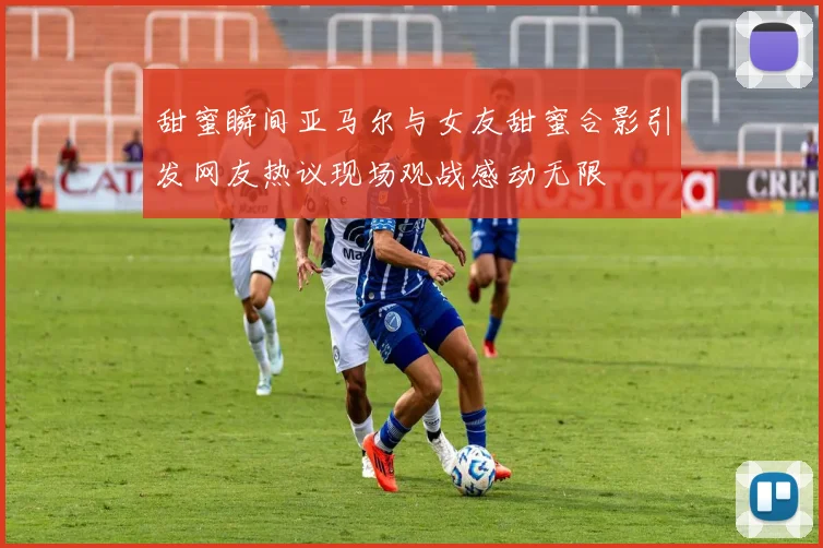 甜蜜瞬间亚马尔与女友甜蜜合影引发网友热议现场观战感动无限