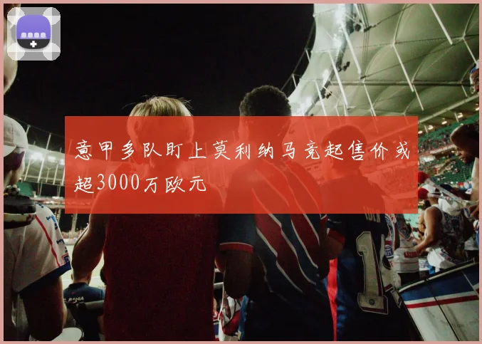 意甲多队盯上莫利纳马竞起售价或超3000万欧元