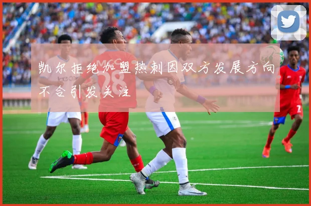 凯尔拒绝加盟热刺因双方发展方向不合引发关注