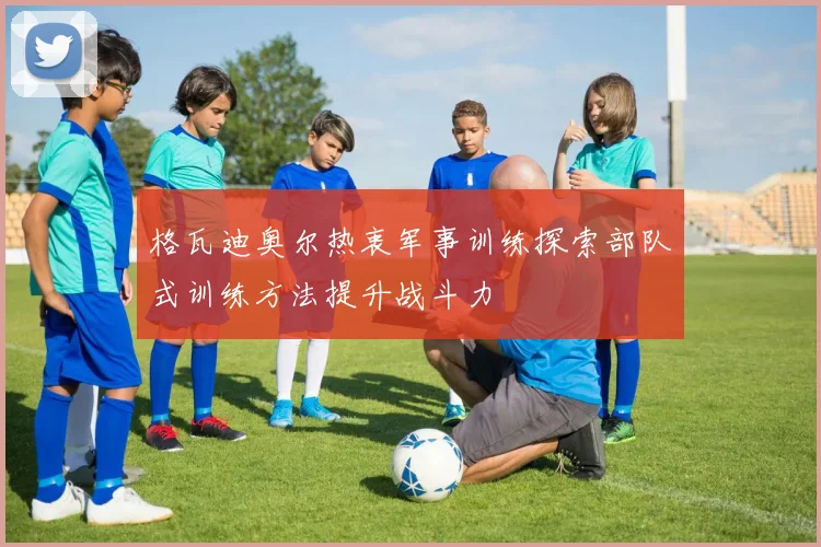 格瓦迪奥尔热衷军事训练探索部队式训练方法提升战斗力