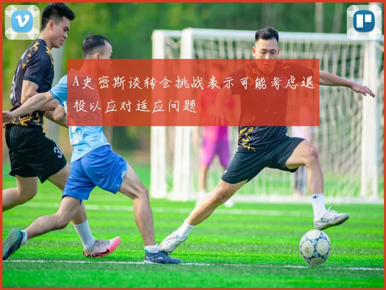 A史密斯谈转会挑战表示可能考虑退役以应对适应问题