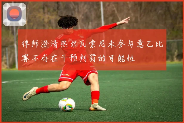 律师澄清热尔瓦索尼未参与意乙比赛不存在干预判罚的可能性