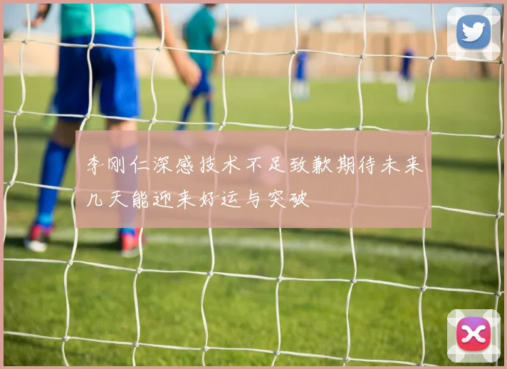 李刚仁深感技术不足致歉期待未来几天能迎来好运与突破