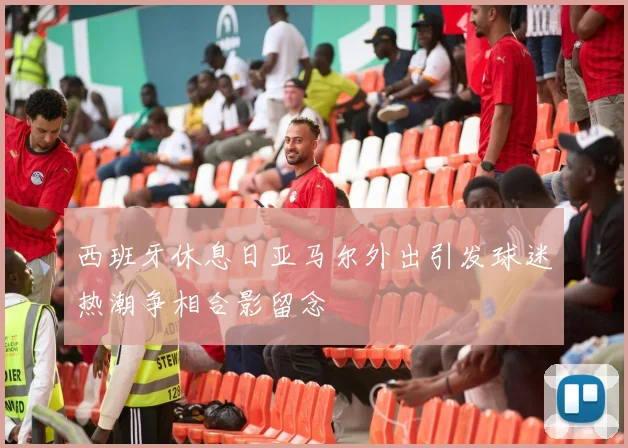西班牙休息日亚马尔外出引发球迷热潮争相合影留念