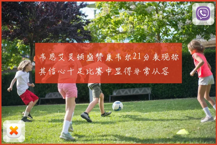 韦恩艾灵顿盛赞康韦尔21分表现称其信心十足比赛中显得非常从容