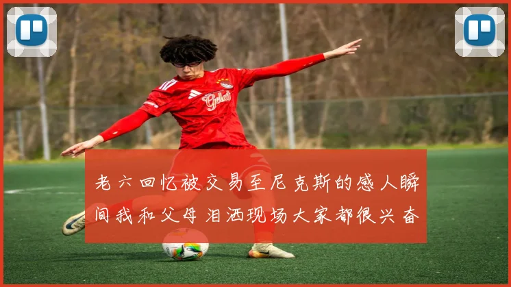 老六回忆被交易至尼克斯的感人瞬间我和父母泪洒现场大家都很兴奋
