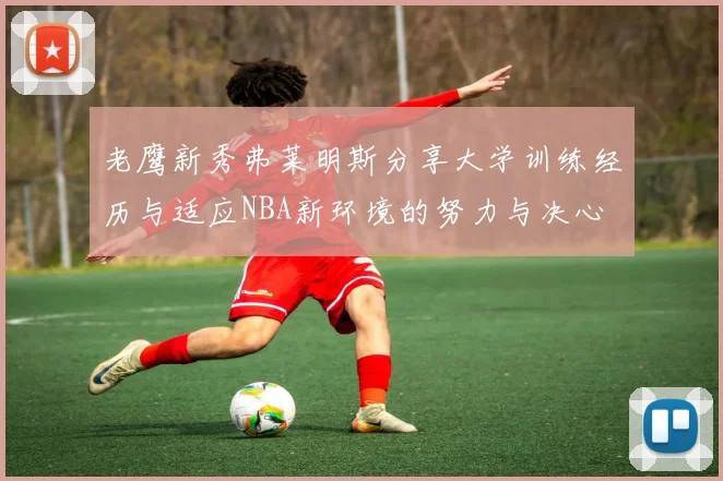 老鹰新秀弗莱明斯分享大学训练经历与适应NBA新环境的努力与决心
