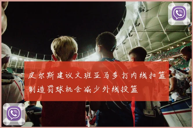 皮尔斯建议文班亚马多打内线扣篮制造罚球机会减少外线投篮