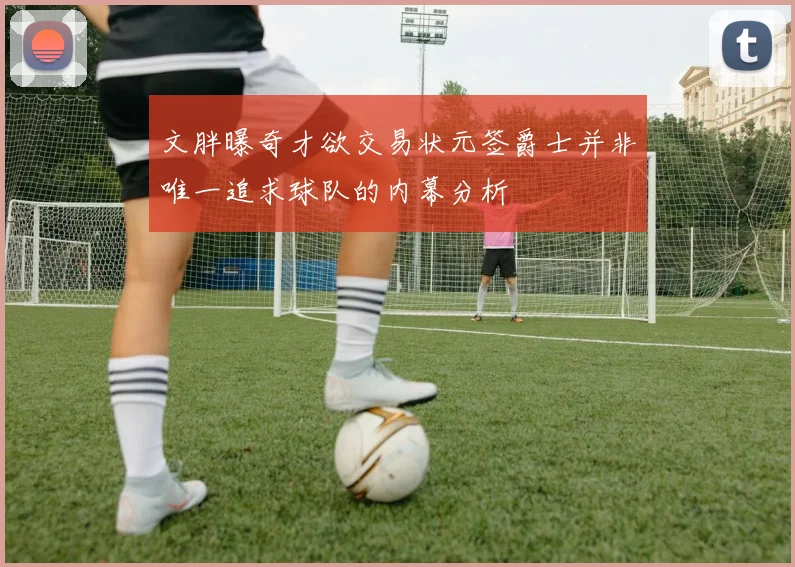 文胖曝奇才欲交易状元签爵士并非唯一追求球队的内幕分析