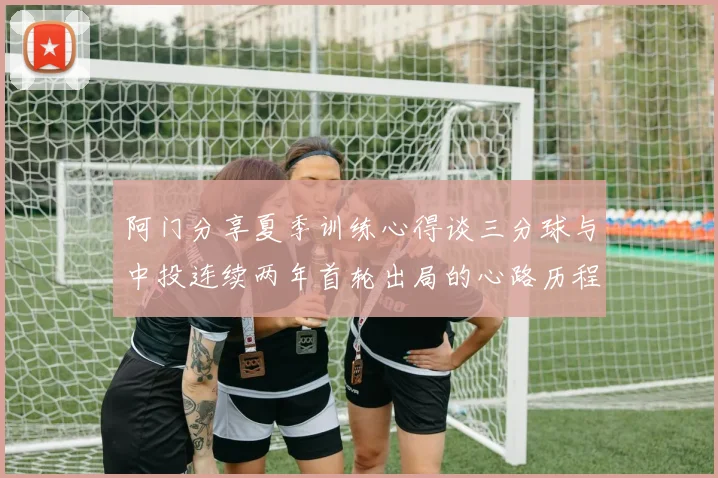 阿门分享夏季训练心得谈三分球与中投连续两年首轮出局的心路历程