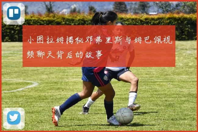 小图拉姆揭秘邓弗里斯与姆巴佩视频聊天背后的故事